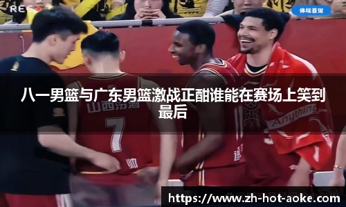 八一男篮与广东男篮激战正酣谁能在赛场上笑到最后
